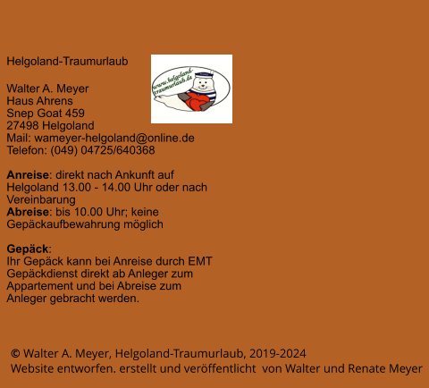 © Walter A. Meyer, Helgoland-Traumurlaub, 2019-2024      Website entworfen. erstellt und veröffentlicht  von Walter und Renate Meyer Helgoland-Traumurlaub  Walter A. Meyer Haus Ahrens Snep Goat 459 27498 Helgoland Mail: wameyer-helgoland@online.de Telefon: (049) 04725/640368  Anreise: direkt nach Ankunft auf Helgoland 13.00 - 14.00 Uhr oder nach Vereinbarung Abreise: bis 10.00 Uhr; keine Gepäckaufbewahrung möglich  Gepäck: Ihr Gepäck kann bei Anreise durch EMT Gepäckdienst direkt ab Anleger zum Appartement und bei Abreise zum Anleger gebracht werden.