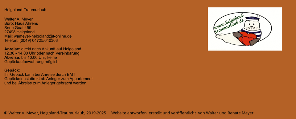 © Walter A. Meyer, Helgoland-Traumurlaub, 2019-2025     Website entworfen. erstellt und veröffentlicht  von Walter und Renate Meyer Helgoland-Traumurlaub  Walter A. Meyer Büro: Haus Ahrens Snep Goat 459 27498 Helgoland Mail: wameyer-helgoland@t-online.de Telefon: (0049) 04725/640368  Anreise: direkt nach Ankunft auf Helgoland  12.30 - 14.00 Uhr oder nach Vereinbarung Abreise: bis 10.00 Uhr; keine Gepäckaufbewahrung möglich  Gepäck: Ihr Gepäck kann bei Anreise durch EMT Gepäckdienst direkt ab Anleger zum Appartement und bei Abreise zum Anleger gebracht werden.